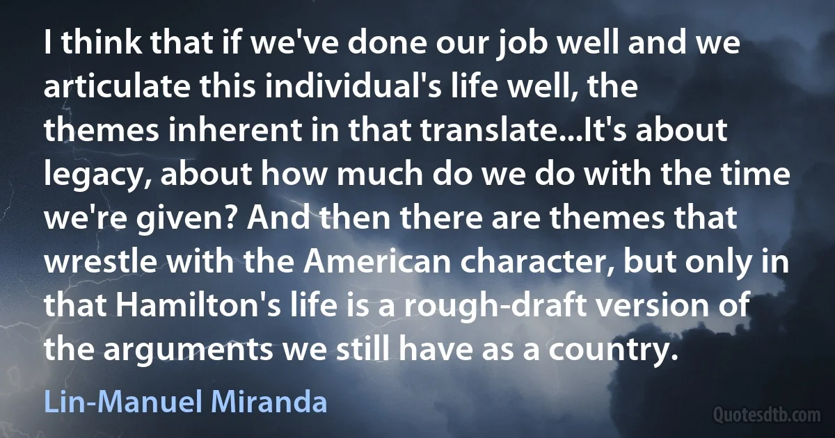 I think that if we've done our job well and we articulate this individual's life well, the themes inherent in that translate...It's about legacy, about how much do we do with the time we're given? And then there are themes that wrestle with the American character, but only in that Hamilton's life is a rough-draft version of the arguments we still have as a country. (Lin-Manuel Miranda)