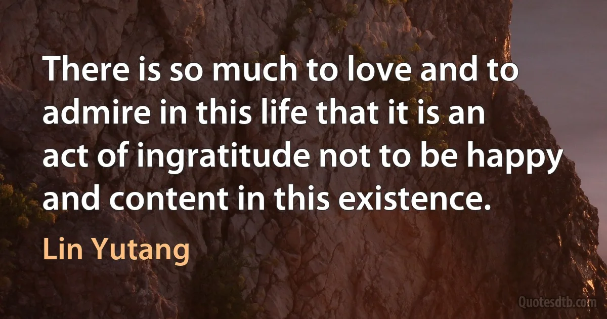 There is so much to love and to admire in this life that it is an act of ingratitude not to be happy and content in this existence. (Lin Yutang)