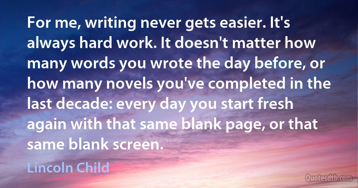 For me, writing never gets easier. It's always hard work. It doesn't matter how many words you wrote the day before, or how many novels you've completed in the last decade: every day you start fresh again with that same blank page, or that same blank screen. (Lincoln Child)