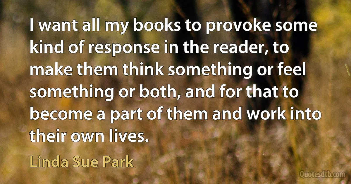 I want all my books to provoke some kind of response in the reader, to make them think something or feel something or both, and for that to become a part of them and work into their own lives. (Linda Sue Park)