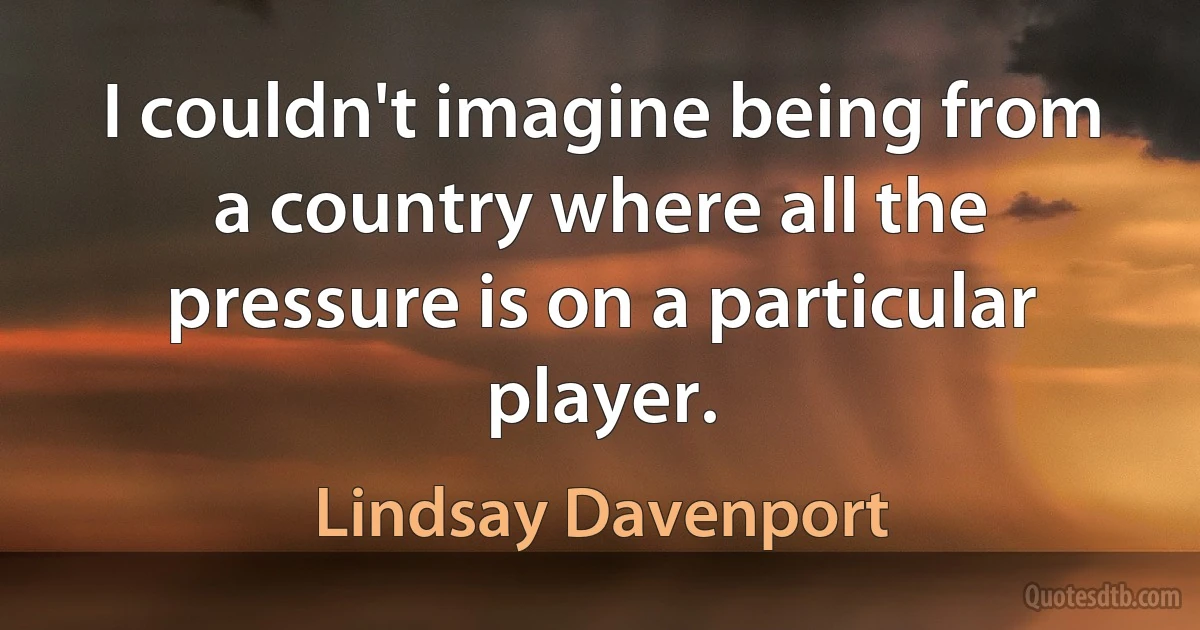 I couldn't imagine being from a country where all the pressure is on a particular player. (Lindsay Davenport)