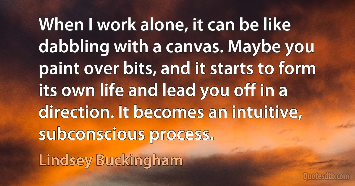 When I work alone, it can be like dabbling with a canvas. Maybe you paint over bits, and it starts to form its own life and lead you off in a direction. It becomes an intuitive, subconscious process. (Lindsey Buckingham)