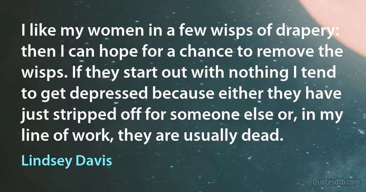 I like my women in a few wisps of drapery: then I can hope for a chance to remove the wisps. If they start out with nothing I tend to get depressed because either they have just stripped off for someone else or, in my line of work, they are usually dead. (Lindsey Davis)