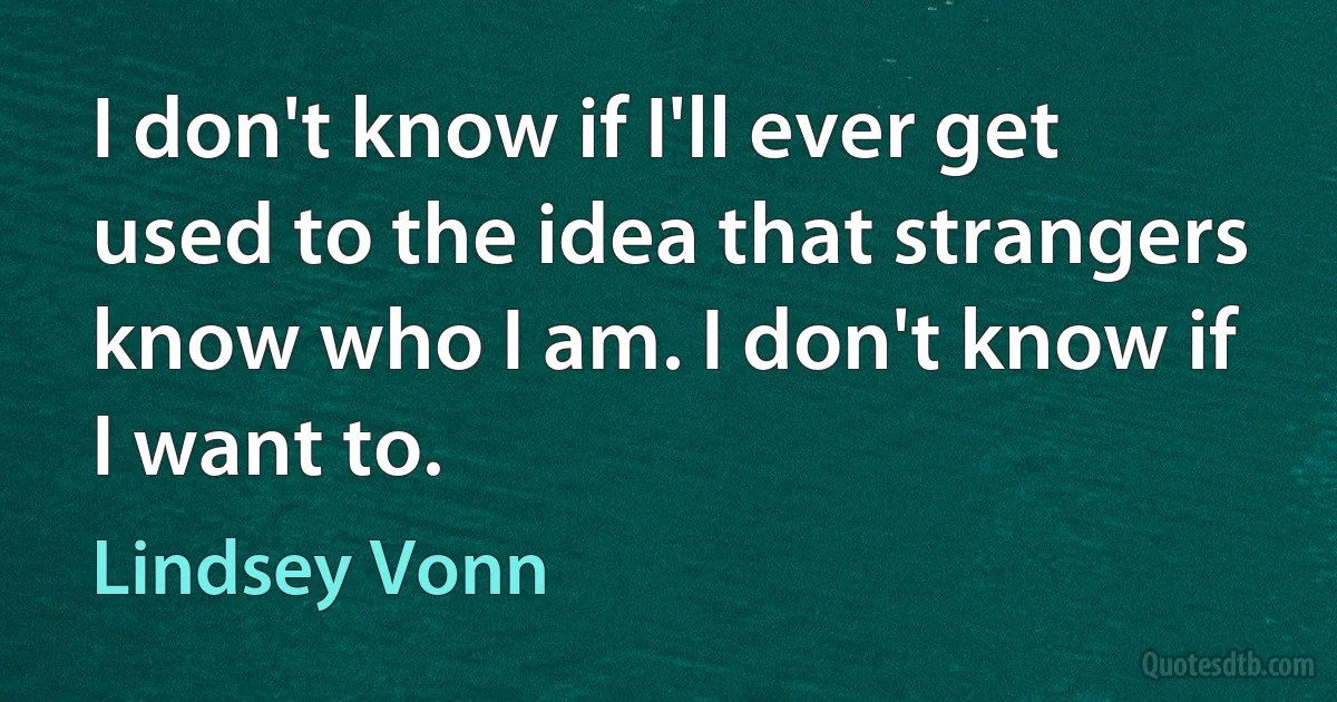 I don't know if I'll ever get used to the idea that strangers know who I am. I don't know if I want to. (Lindsey Vonn)