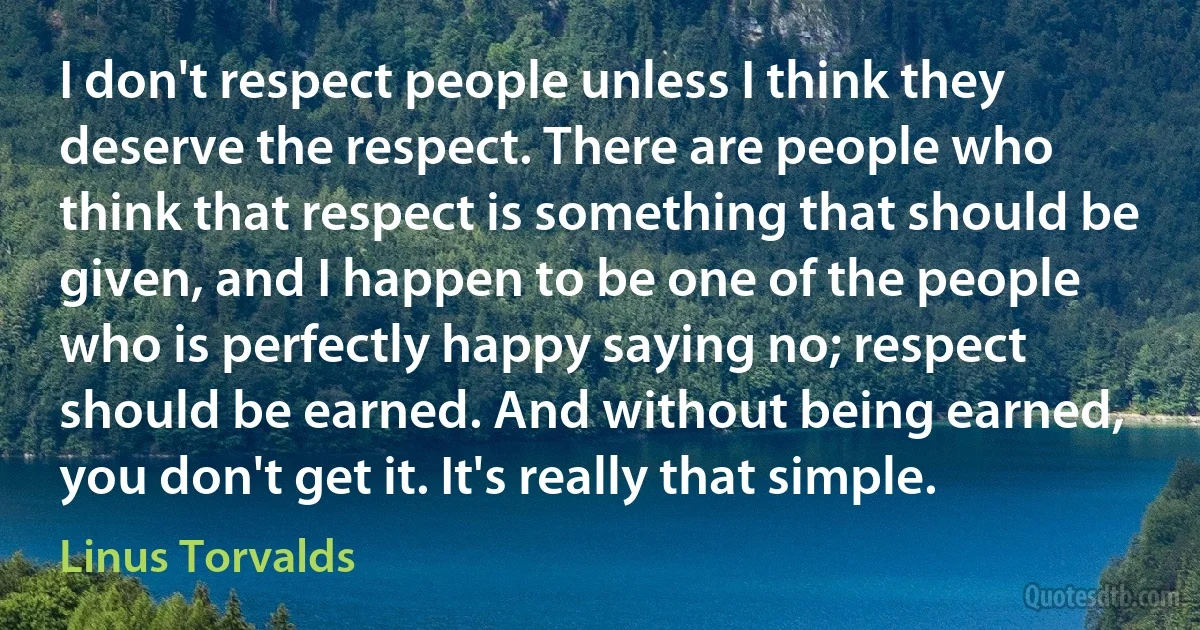 I don't respect people unless I think they deserve the respect. There are people who think that respect is something that should be given, and I happen to be one of the people who is perfectly happy saying no; respect should be earned. And without being earned, you don't get it. It's really that simple. (Linus Torvalds)