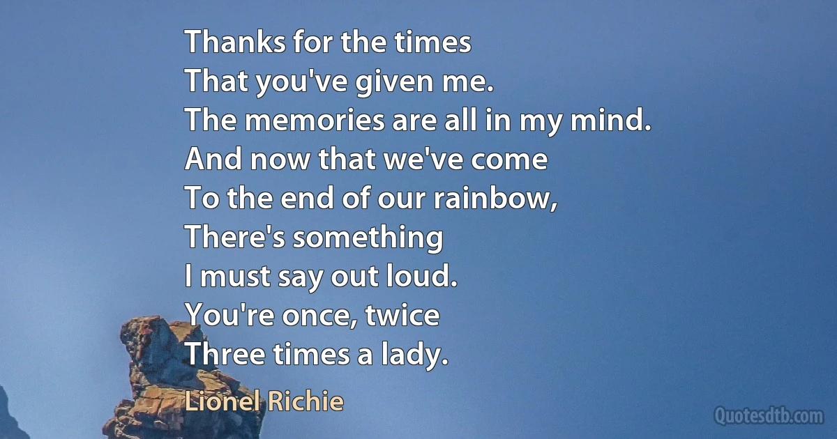 Thanks for the times
That you've given me.
The memories are all in my mind.
And now that we've come
To the end of our rainbow,
There's something
I must say out loud.
You're once, twice
Three times a lady. (Lionel Richie)