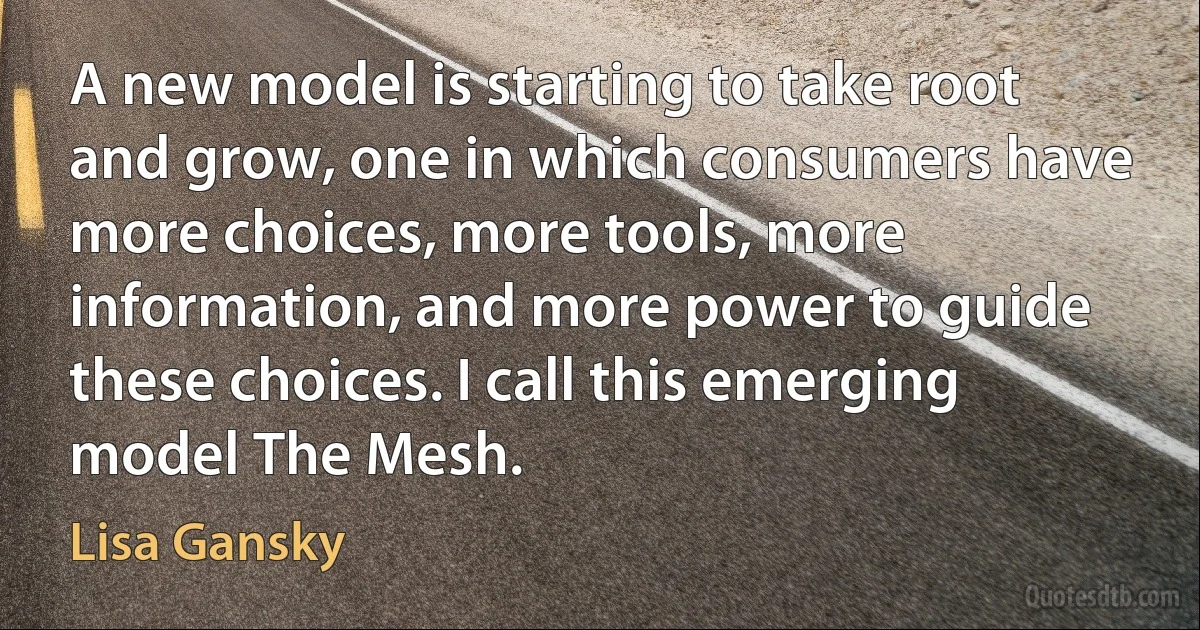 A new model is starting to take root and grow, one in which consumers have more choices, more tools, more information, and more power to guide these choices. I call this emerging model The Mesh. (Lisa Gansky)