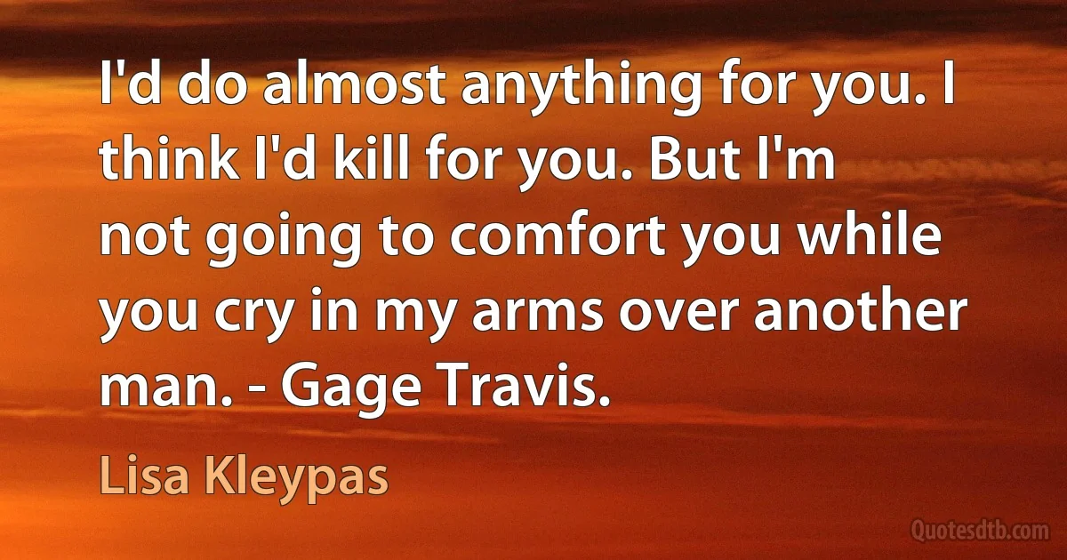 I'd do almost anything for you. I think I'd kill for you. But I'm not going to comfort you while you cry in my arms over another man. - Gage Travis. (Lisa Kleypas)