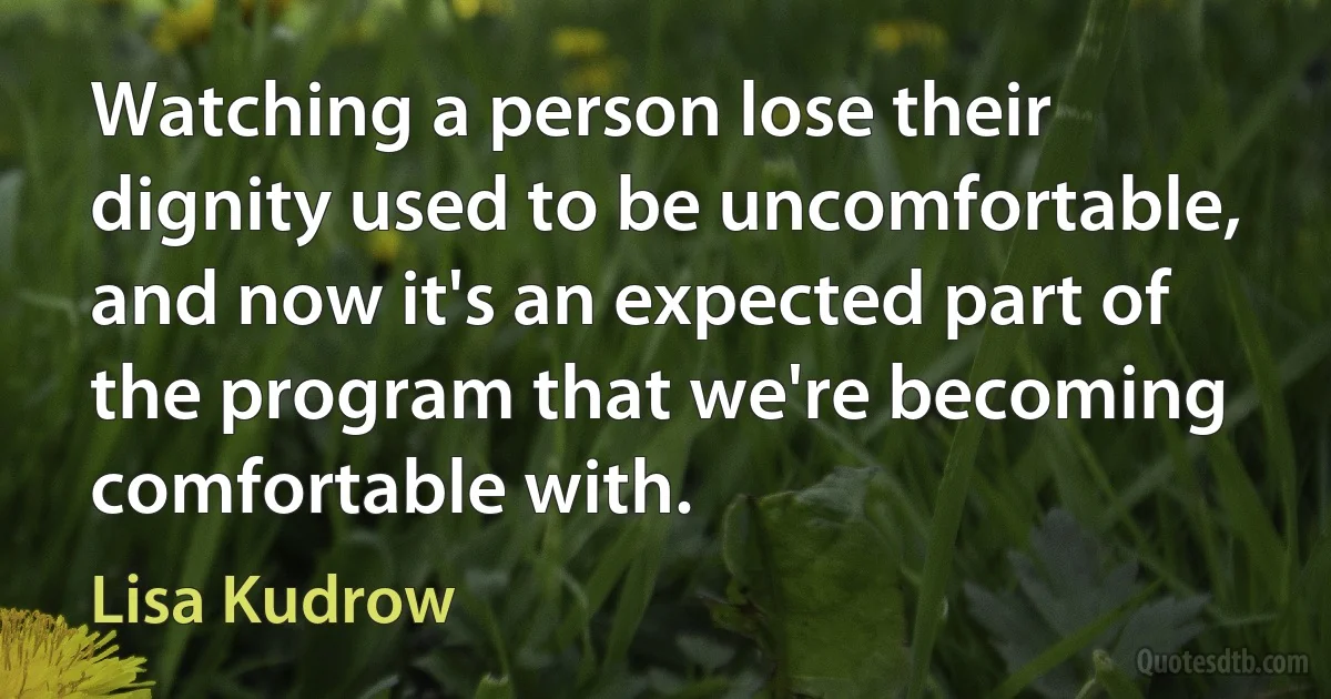 Watching a person lose their dignity used to be uncomfortable, and now it's an expected part of the program that we're becoming comfortable with. (Lisa Kudrow)