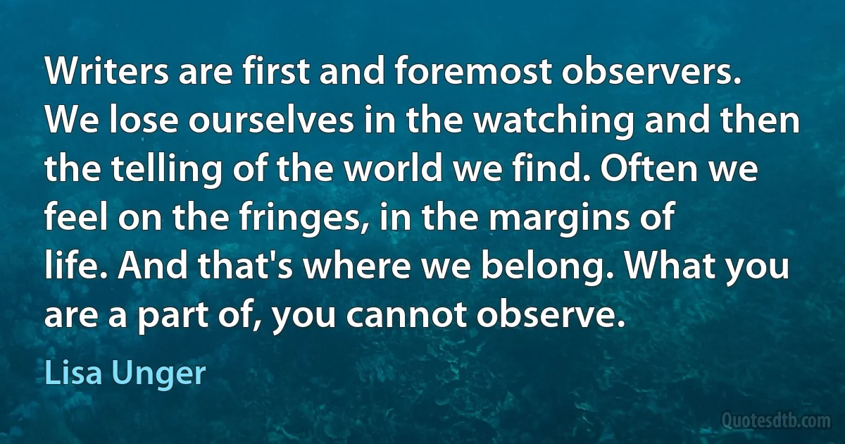 Writers are first and foremost observers. We lose ourselves in the watching and then the telling of the world we find. Often we feel on the fringes, in the margins of life. And that's where we belong. What you are a part of, you cannot observe. (Lisa Unger)