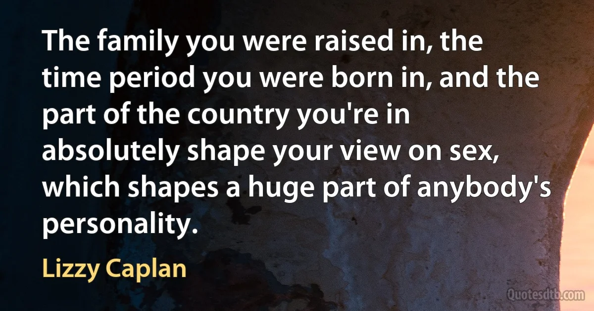 The family you were raised in, the time period you were born in, and the part of the country you're in absolutely shape your view on sex, which shapes a huge part of anybody's personality. (Lizzy Caplan)