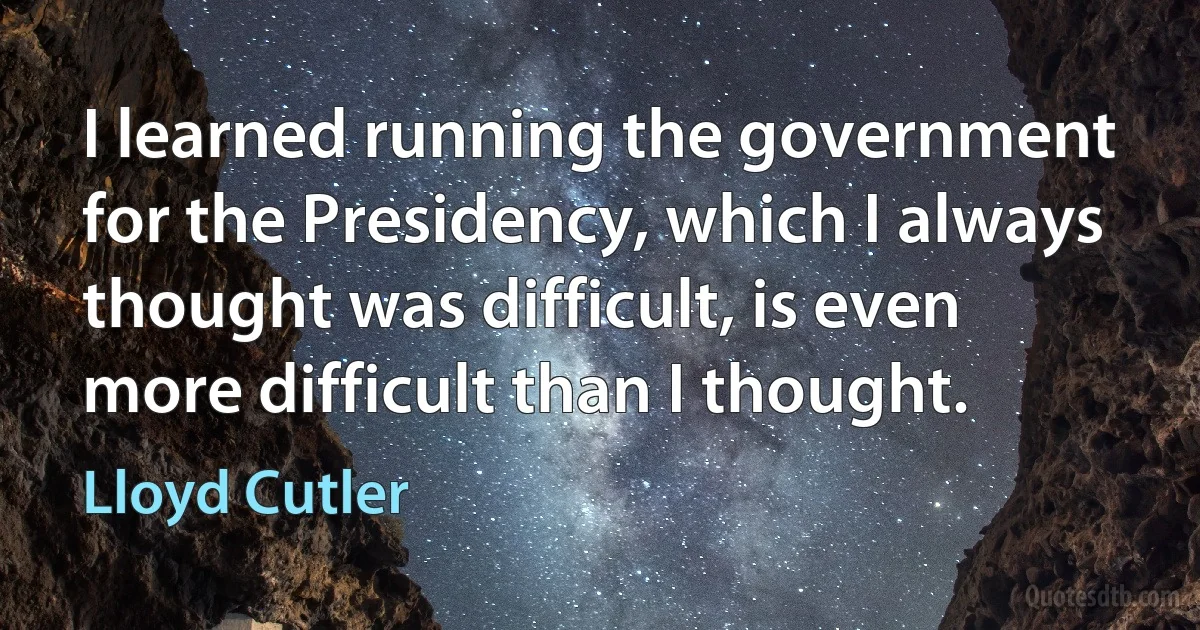 I learned running the government for the Presidency, which I always thought was difficult, is even more difficult than I thought. (Lloyd Cutler)