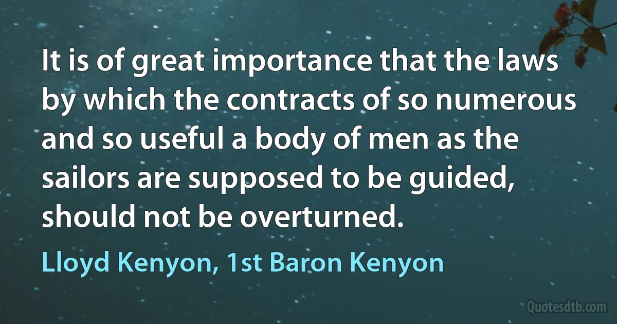 It is of great importance that the laws by which the contracts of so numerous and so useful a body of men as the sailors are supposed to be guided, should not be overturned. (Lloyd Kenyon, 1st Baron Kenyon)