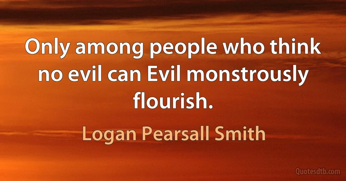 Only among people who think no evil can Evil monstrously flourish. (Logan Pearsall Smith)