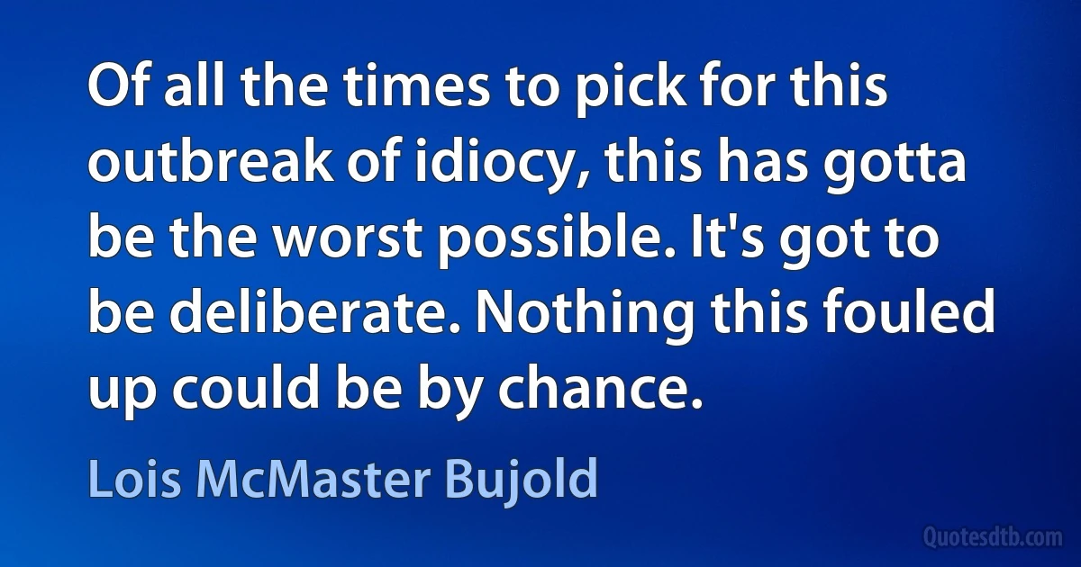 Of all the times to pick for this outbreak of idiocy, this has gotta be the worst possible. It's got to be deliberate. Nothing this fouled up could be by chance. (Lois McMaster Bujold)