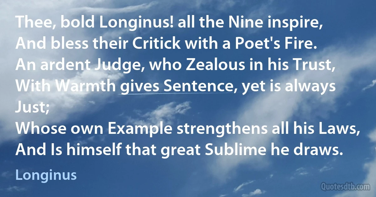 Thee, bold Longinus! all the Nine inspire,
And bless their Critick with a Poet's Fire.
An ardent Judge, who Zealous in his Trust,
With Warmth gives Sentence, yet is always Just;
Whose own Example strengthens all his Laws,
And Is himself that great Sublime he draws. (Longinus)