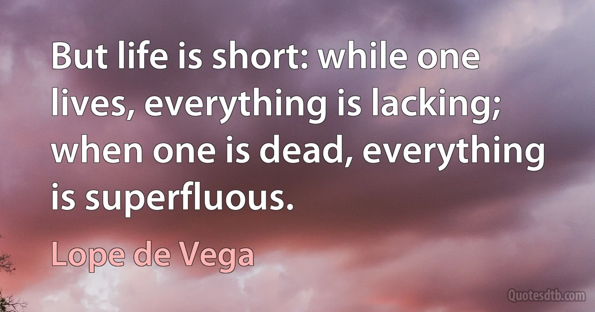 But life is short: while one lives, everything is lacking; when one is dead, everything is superfluous. (Lope de Vega)