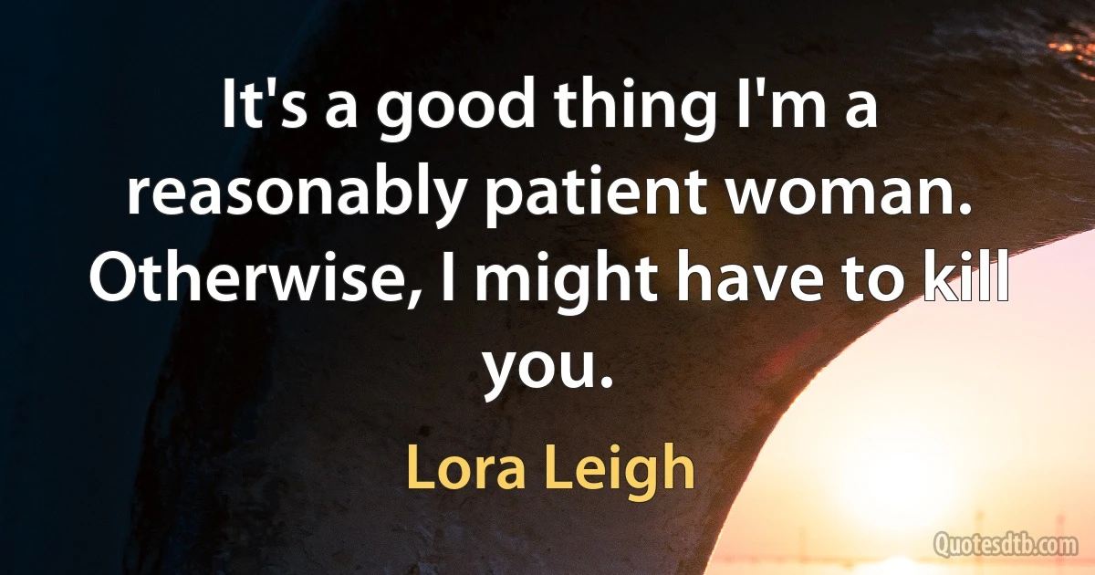 It's a good thing I'm a reasonably patient woman. Otherwise, I might have to kill you. (Lora Leigh)