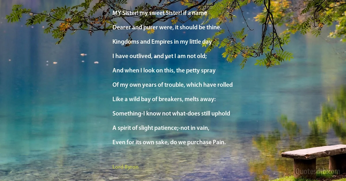 MY Sister! my sweet Sister! if a name

Dearer and purer were, it should be thine.

Kingdoms and Empires in my little day

I have outlived, and yet I am not old;

And when I look on this, the petty spray

Of my own years of trouble, which have rolled

Like a wild bay of breakers, melts away:

Something-I know not what-does still uphold

A spirit of slight patience;-not in vain,

Even for its own sake, do we purchase Pain. (Lord Byron)