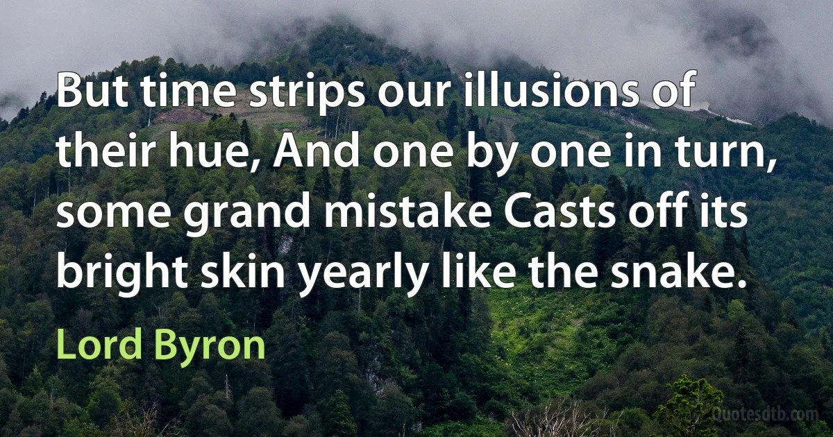 But time strips our illusions of their hue, And one by one in turn, some grand mistake Casts off its bright skin yearly like the snake. (Lord Byron)