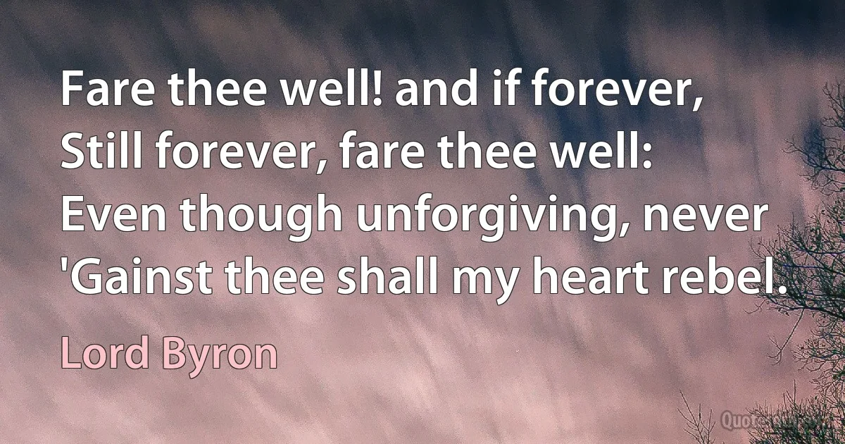 Fare thee well! and if forever,
Still forever, fare thee well:
Even though unforgiving, never
'Gainst thee shall my heart rebel. (Lord Byron)