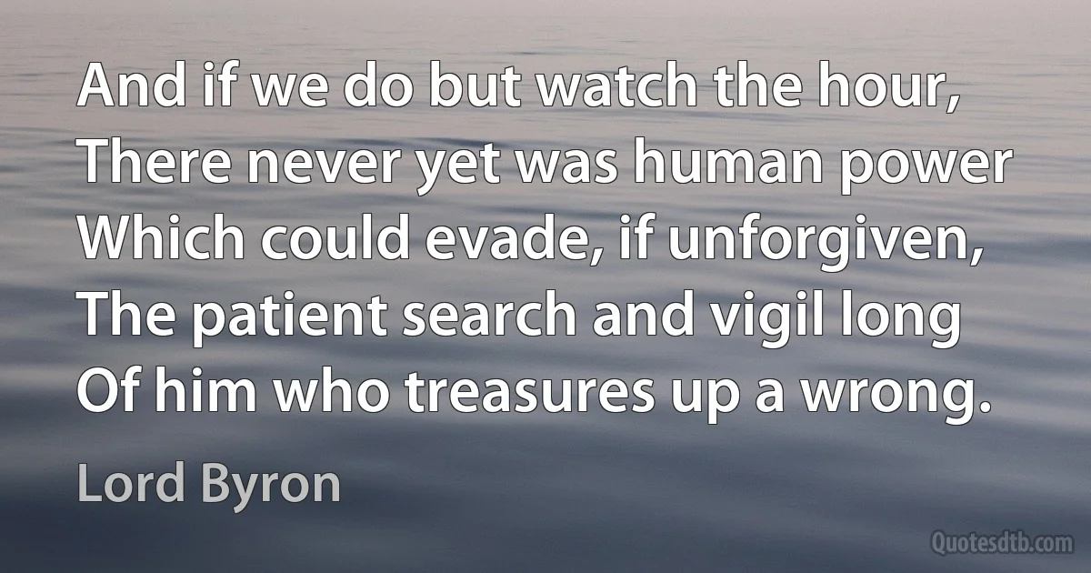 And if we do but watch the hour,
There never yet was human power
Which could evade, if unforgiven,
The patient search and vigil long
Of him who treasures up a wrong. (Lord Byron)