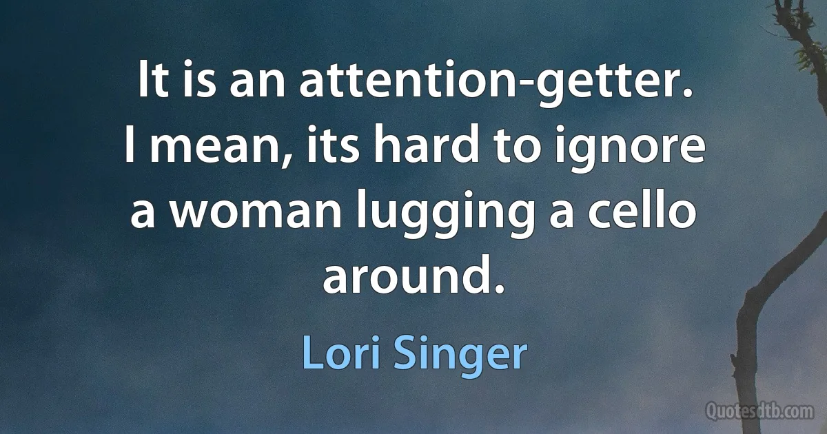 It is an attention-getter. I mean, its hard to ignore a woman lugging a cello around. (Lori Singer)