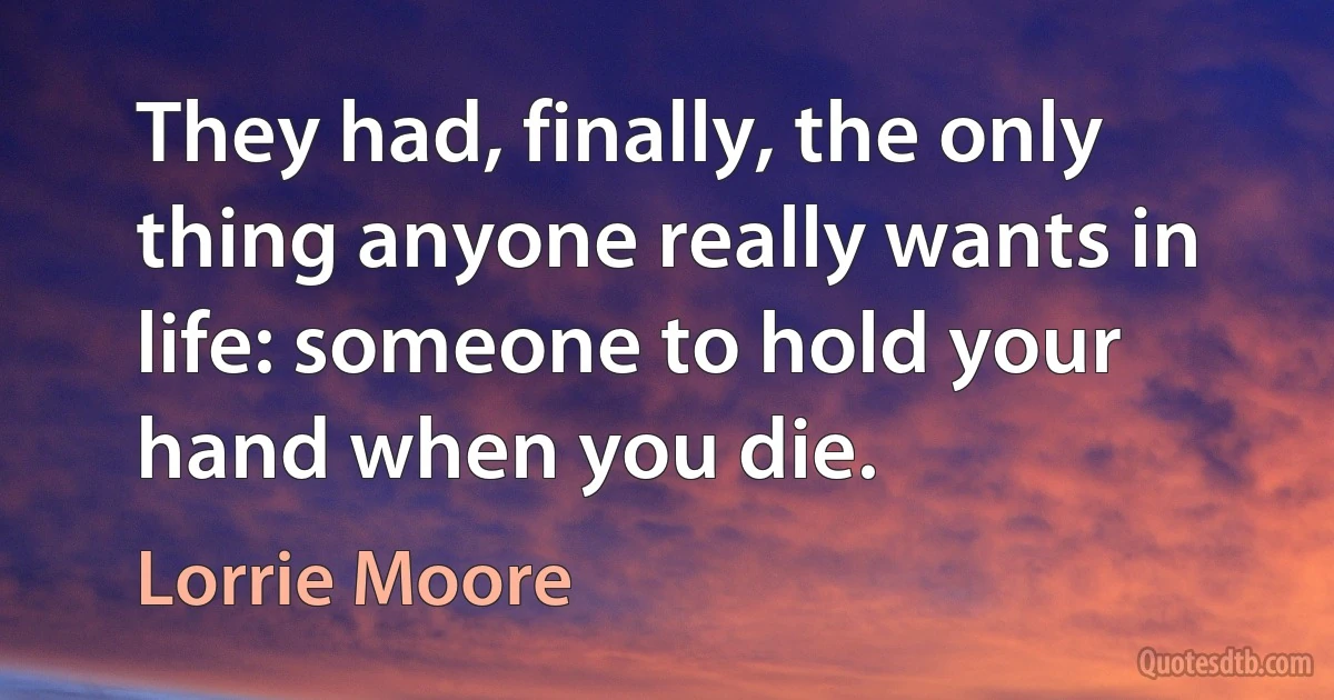 They had, finally, the only thing anyone really wants in life: someone to hold your hand when you die. (Lorrie Moore)