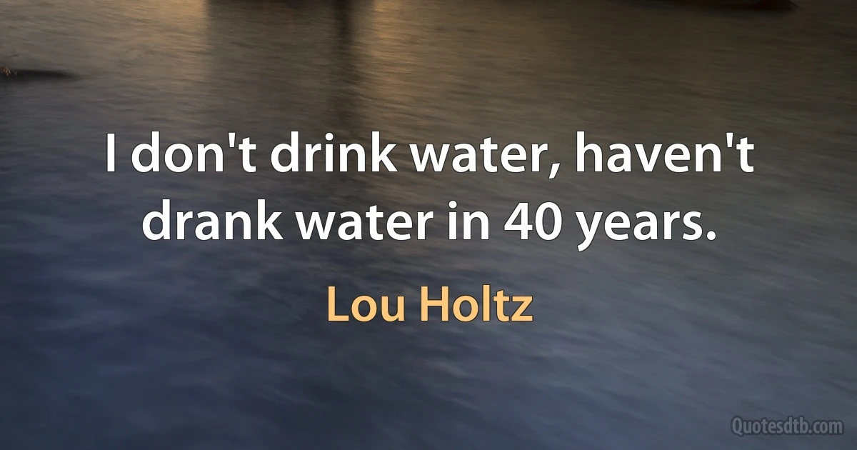 I don't drink water, haven't drank water in 40 years. (Lou Holtz)