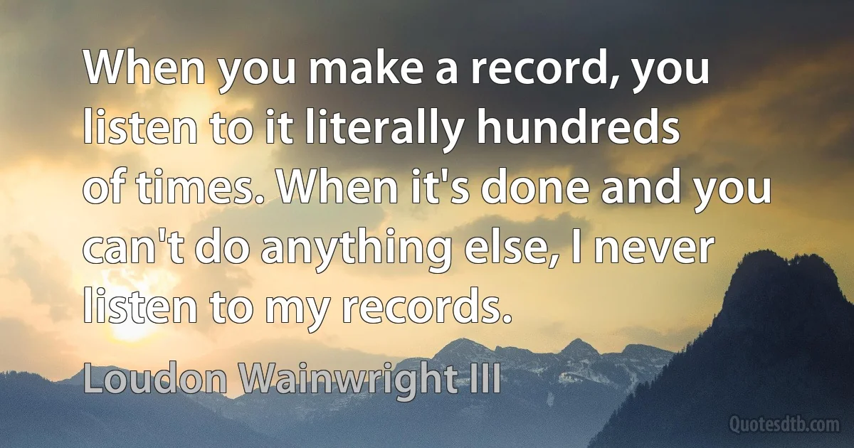 When you make a record, you listen to it literally hundreds of times. When it's done and you can't do anything else, I never listen to my records. (Loudon Wainwright III)