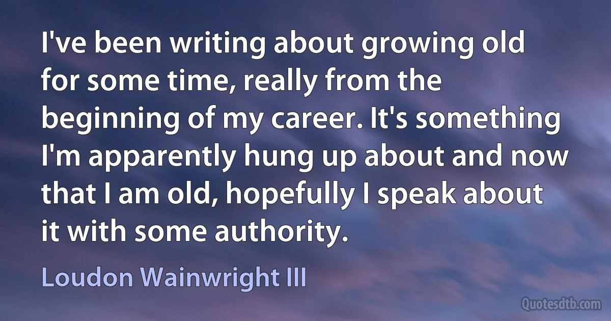 I've been writing about growing old for some time, really from the beginning of my career. It's something I'm apparently hung up about and now that I am old, hopefully I speak about it with some authority. (Loudon Wainwright III)