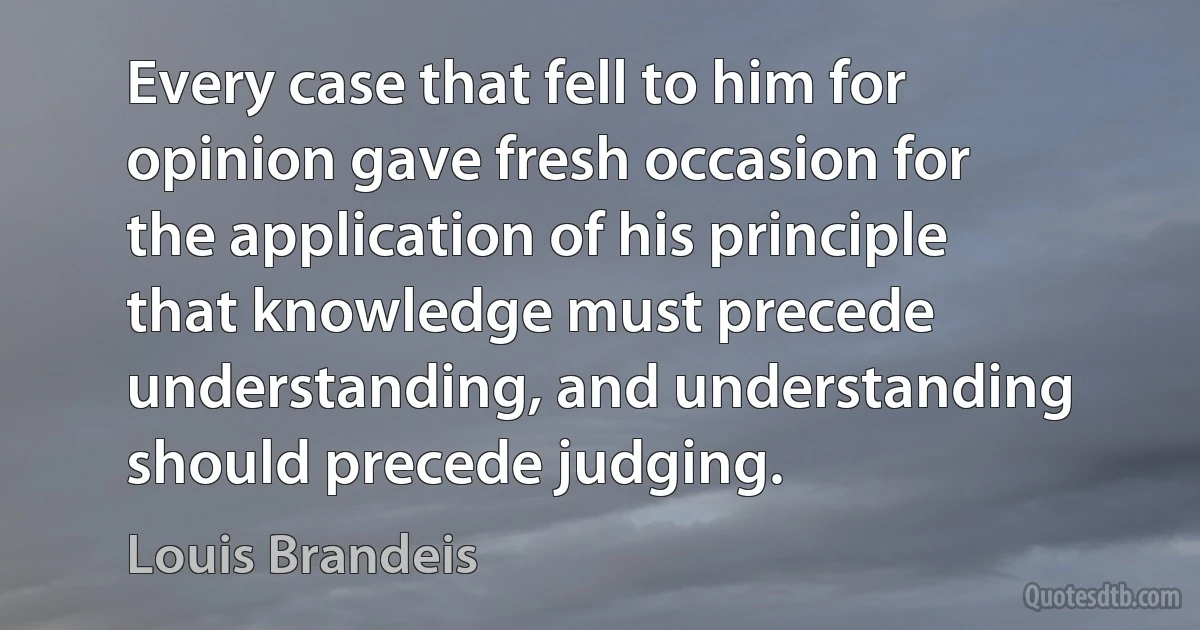 Every case that fell to him for opinion gave fresh occasion for the application of his principle that knowledge must precede understanding, and understanding should precede judging. (Louis Brandeis)