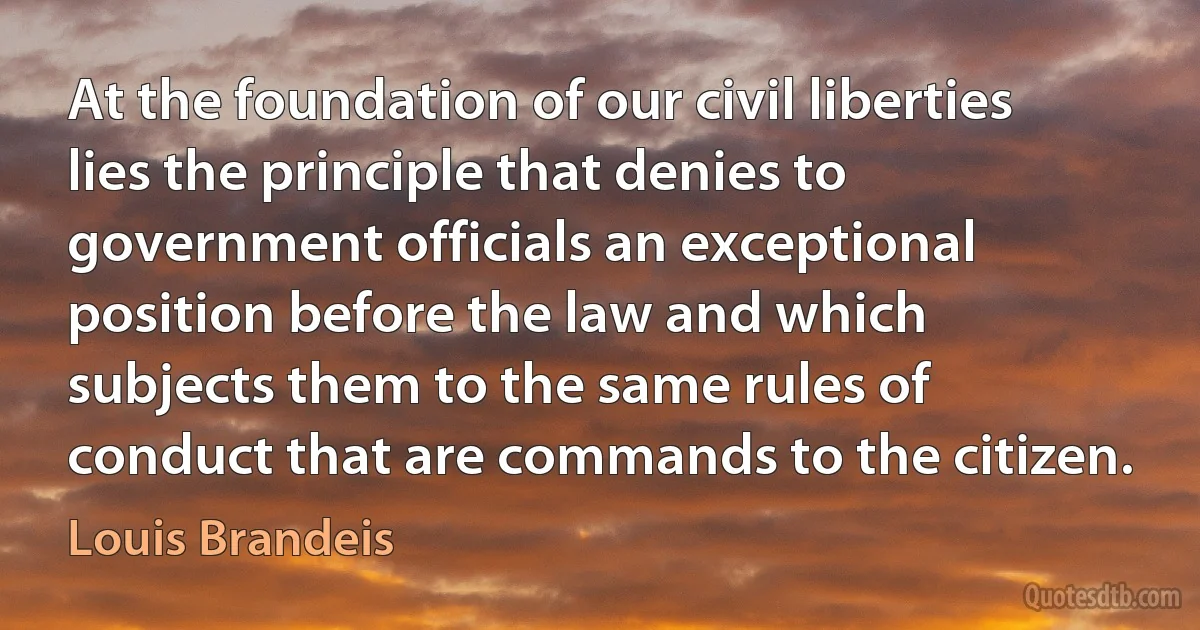 At the foundation of our civil liberties lies the principle that denies to government officials an exceptional position before the law and which subjects them to the same rules of conduct that are commands to the citizen. (Louis Brandeis)