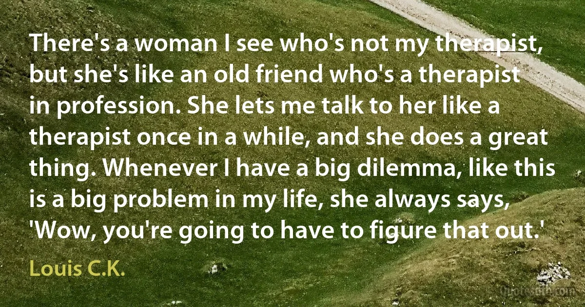 There's a woman I see who's not my therapist, but she's like an old friend who's a therapist in profession. She lets me talk to her like a therapist once in a while, and she does a great thing. Whenever I have a big dilemma, like this is a big problem in my life, she always says, 'Wow, you're going to have to figure that out.' (Louis C.K.)