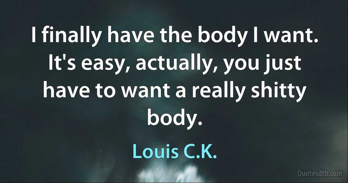 I finally have the body I want. It's easy, actually, you just have to want a really shitty body. (Louis C.K.)