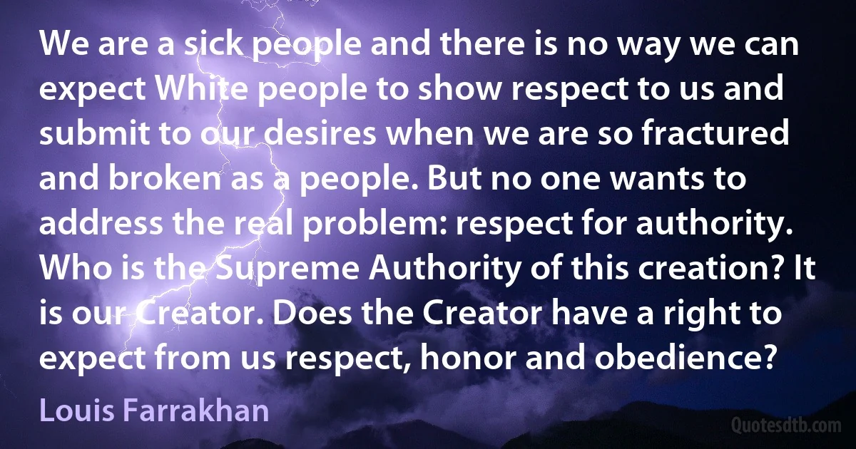 We are a sick people and there is no way we can expect White people to show respect to us and submit to our desires when we are so fractured and broken as a people. But no one wants to address the real problem: respect for authority. Who is the Supreme Authority of this creation? It is our Creator. Does the Creator have a right to expect from us respect, honor and obedience? (Louis Farrakhan)