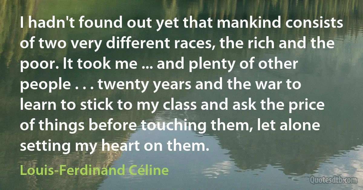 I hadn't found out yet that mankind consists of two very different races, the rich and the poor. It took me ... and plenty of other people . . . twenty years and the war to learn to stick to my class and ask the price of things before touching them, let alone setting my heart on them. (Louis-Ferdinand Céline)