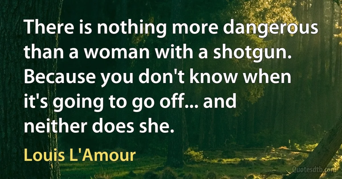 There is nothing more dangerous than a woman with a shotgun. Because you don't know when it's going to go off... and neither does she. (Louis L'Amour)