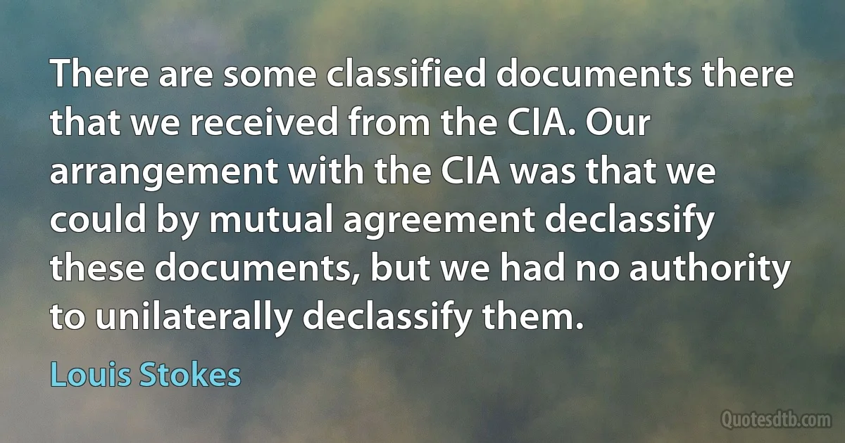 There are some classified documents there that we received from the CIA. Our arrangement with the CIA was that we could by mutual agreement declassify these documents, but we had no authority to unilaterally declassify them. (Louis Stokes)