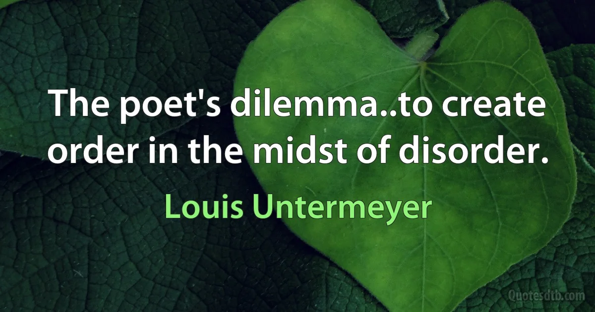 The poet's dilemma..to create order in the midst of disorder. (Louis Untermeyer)