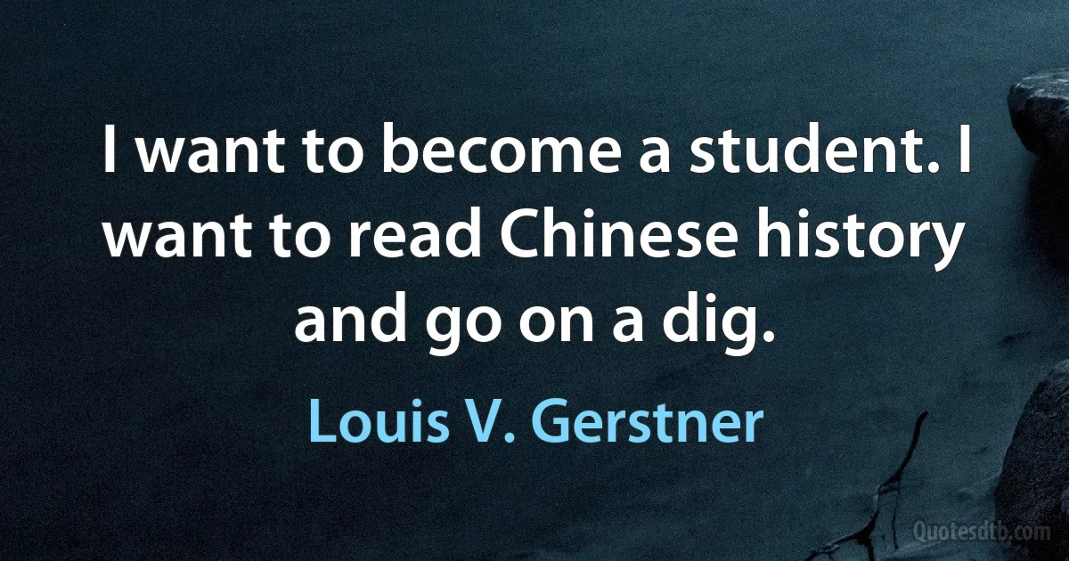 I want to become a student. I want to read Chinese history and go on a dig. (Louis V. Gerstner)