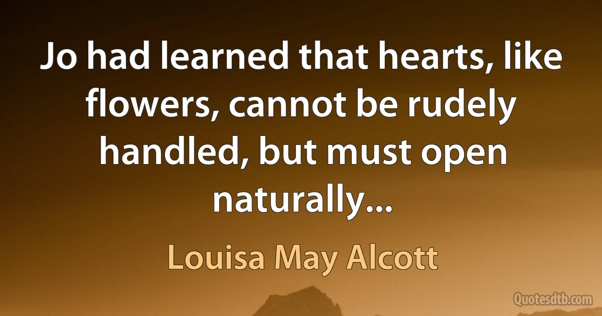 Jo had learned that hearts, like flowers, cannot be rudely handled, but must open naturally... (Louisa May Alcott)