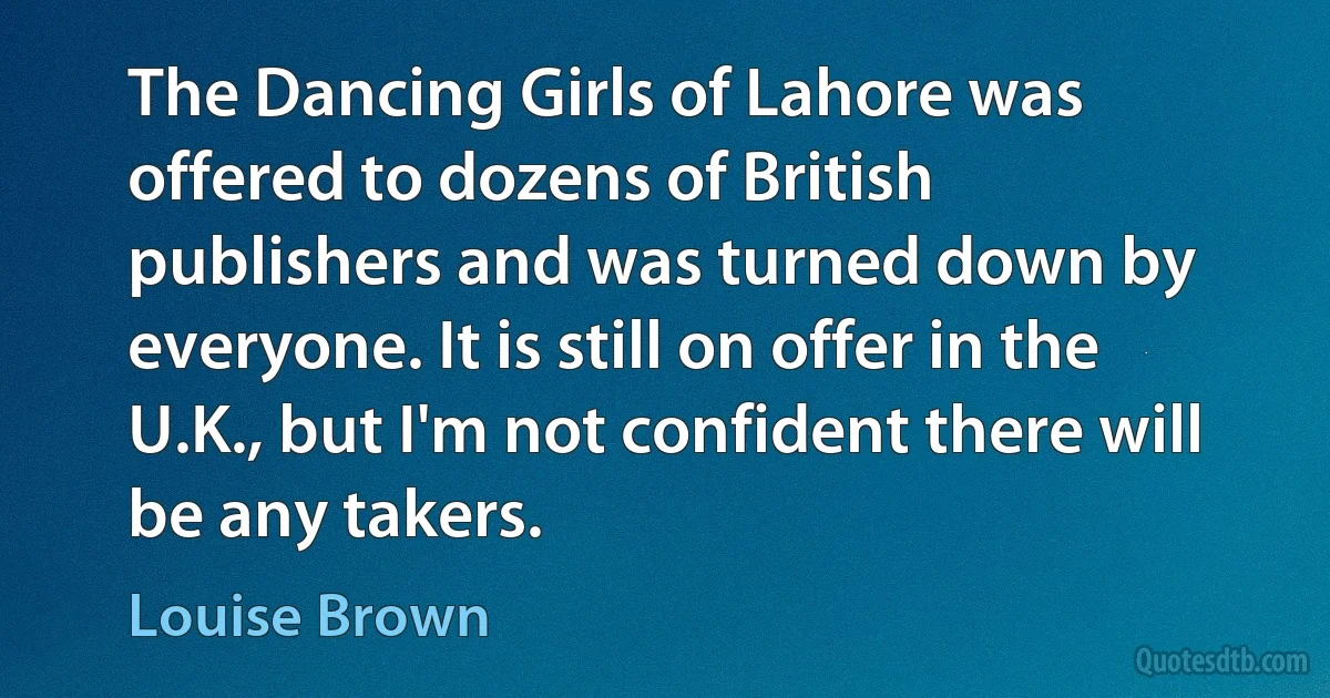 The Dancing Girls of Lahore was offered to dozens of British publishers and was turned down by everyone. It is still on offer in the U.K., but I'm not confident there will be any takers. (Louise Brown)