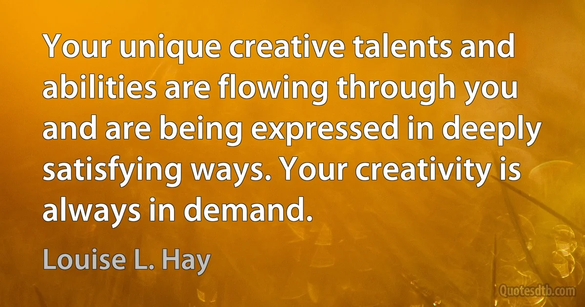 Your unique creative talents and abilities are flowing through you and are being expressed in deeply satisfying ways. Your creativity is always in demand. (Louise L. Hay)