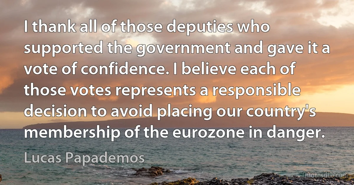 I thank all of those deputies who supported the government and gave it a vote of confidence. I believe each of those votes represents a responsible decision to avoid placing our country's membership of the eurozone in danger. (Lucas Papademos)