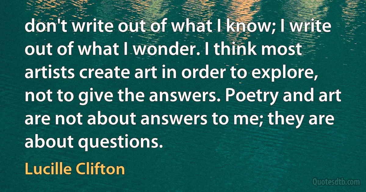 don't write out of what I know; I write out of what I wonder. I think most artists create art in order to explore, not to give the answers. Poetry and art are not about answers to me; they are about questions. (Lucille Clifton)