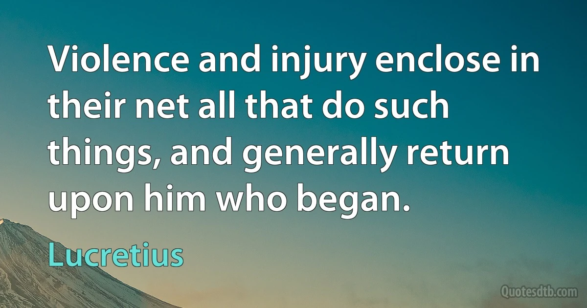 Violence and injury enclose in their net all that do such things, and generally return upon him who began. (Lucretius)