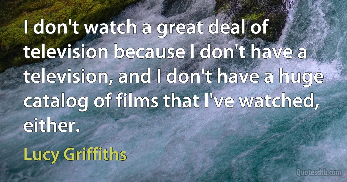 I don't watch a great deal of television because I don't have a television, and I don't have a huge catalog of films that I've watched, either. (Lucy Griffiths)