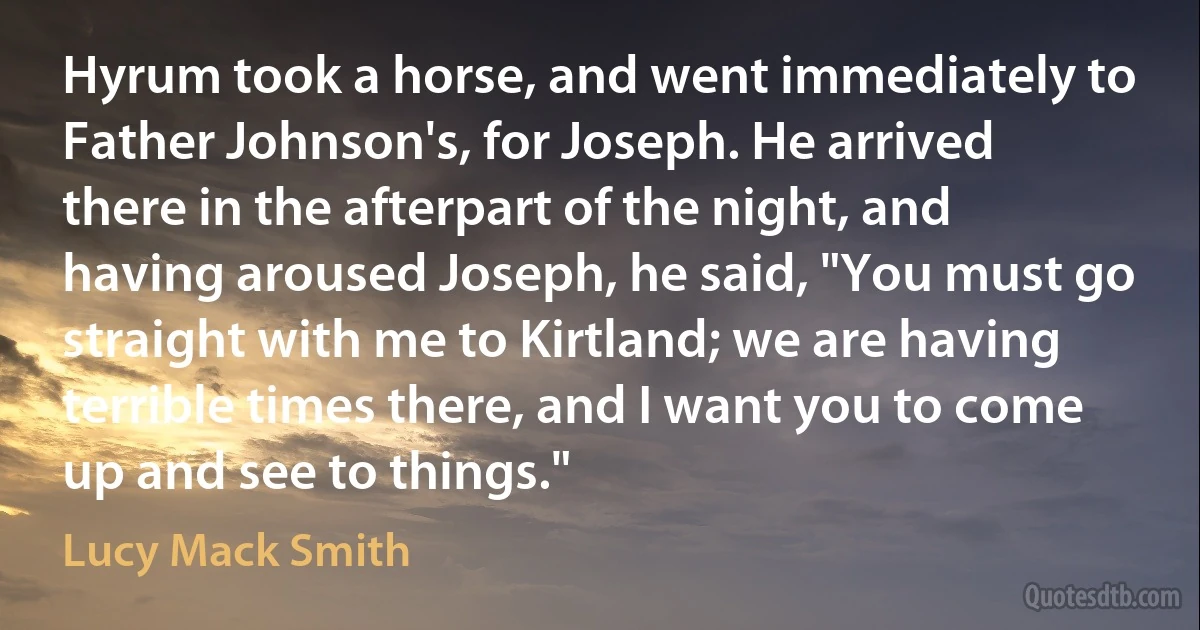 Hyrum took a horse, and went immediately to Father Johnson's, for Joseph. He arrived there in the afterpart of the night, and having aroused Joseph, he said, "You must go straight with me to Kirtland; we are having terrible times there, and I want you to come up and see to things." (Lucy Mack Smith)