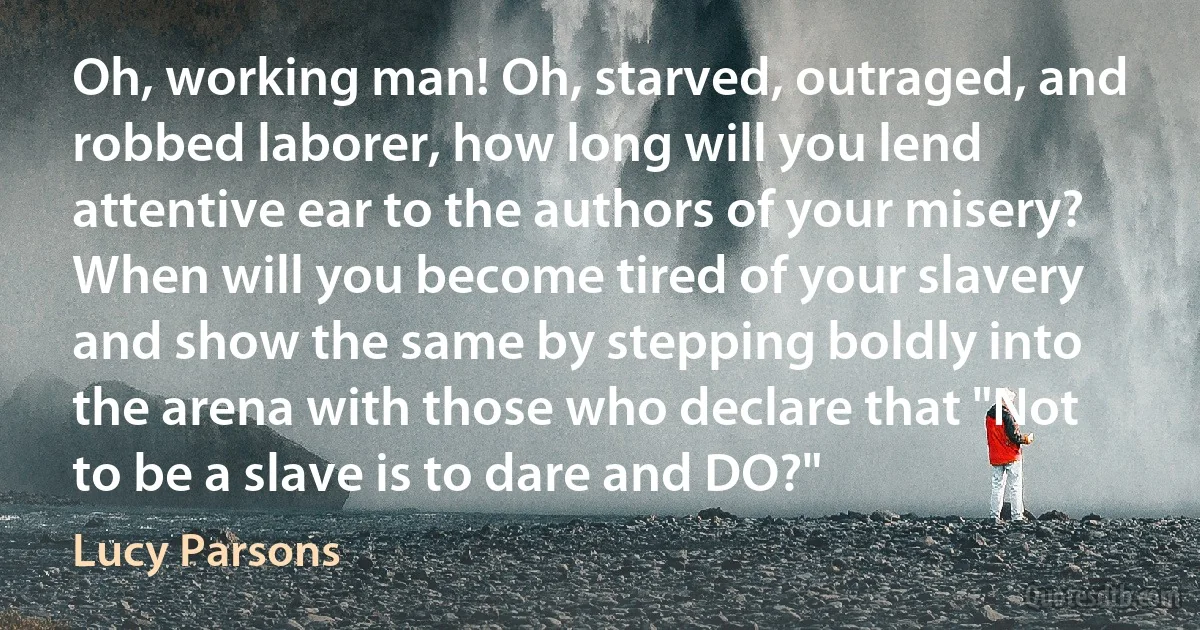 Oh, working man! Oh, starved, outraged, and robbed laborer, how long will you lend attentive ear to the authors of your misery? When will you become tired of your slavery and show the same by stepping boldly into the arena with those who declare that "Not to be a slave is to dare and DO?" (Lucy Parsons)